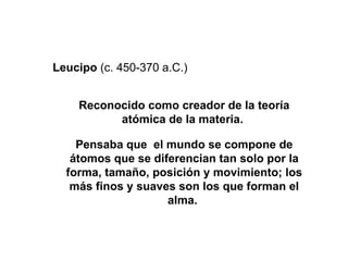 Reconocido como creador de la teoría atómica de la materia.  Pensaba que  el mundo se compone de átomos que se diferencian tan solo por la forma, tamaño, posición y movimiento; los más finos y suaves son los que forman el alma.  Leucipo  (c. 450-370 a.C.) 