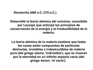 Desarrolló la teoría atómica del universo, concebida por Leucipo que anticipó los principios de conservación de la energía y la irreductibilidad de la materia. La teoría atómica de la materia sostiene que todas las cosas están compuestas de partículas diminutas, invisibles e indestructibles de materia pura (del griego  atoma , 'indivisible'), que se mueven por la eternidad en un infinito espacio vacío (del griego  kenon , 'el vacío').  Demócrito (460 a.C.-370 a.C.) 