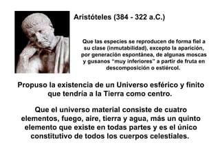Propuso la existencia de un Universo esférico y finito que tendría a la Tierra como centro.  Que el universo material consiste de cuatro elementos, fuego, aire, tierra y agua, más un quinto elemento que existe en todas partes y es el único constitutivo de todos los cuerpos celestiales.  Que las especies se reproducen de forma fiel a su clase (inmutabilidad), excepto la aparición, por generación espontánea, de algunas moscas y gusanos “muy inferiores” a partir de fruta en descomposición o estiércol.  Aristóteles (384 - 322 a.C.) 