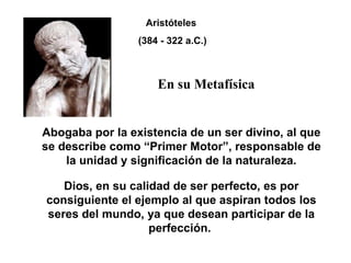 Abogaba por la existencia de un ser divino, al que se describe como “Primer Motor”, responsable de la unidad y significación de la naturaleza. Dios, en su calidad de ser perfecto, es por consiguiente el ejemplo al que aspiran todos los seres del mundo, ya que desean participar de la perfección.  Aristóteles (384 - 322 a.C.) En su Metafísica 