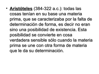 Aristóteles   (384-322 a.c.): todas las cosas tenían en su base una materia prima, que se caracterizaba por la falta de determinación de forma, es decir no eran sino una posibilidad de existencia. Esta posibilidad se convierte en cosa verdadera sensible sólo cuando la materia prima se une con otra forma de materia que le da su determinación. 