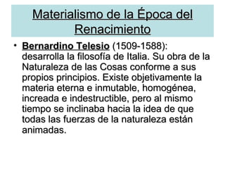 Materialismo de la Época del Renacimiento Bernardino Telesio  (1509-1588): desarrolla la filosofía de Italia. Su obra de la Naturaleza de las Cosas conforme a sus propios principios. Existe objetivamente la materia eterna e inmutable, homogénea, increada e indestructible, pero al mismo tiempo se inclinaba hacia la idea de que todas las fuerzas de la naturaleza están animadas.   
