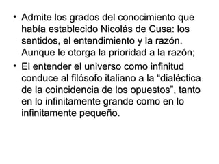 Admite los grados del conocimiento que había establecido Nicolás de Cusa: los sentidos, el entendimiento y la razón. Aunque le otorga la prioridad a la razón; El entender el universo como infinitud conduce al filósofo italiano a la “dialéctica de la coincidencia de los opuestos”, tanto en lo infinitamente grande como en lo infinitamente pequeño. 