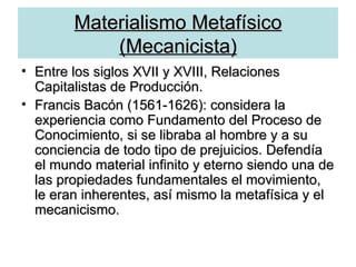 Materialismo Metafísico (Mecanicista) Entre los siglos XVII y XVIII, Relaciones Capitalistas de Producción. Francis Bacón (1561-1626): considera la experiencia como Fundamento del Proceso de Conocimiento, si se libraba al hombre y a su conciencia de todo tipo de prejuicios. Defendía el mundo material infinito y eterno siendo una de las propiedades fundamentales el movimiento, le eran inherentes, así mismo la metafísica y el mecanicismo. 
