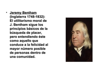Jeremy Bentham   (Inglaterra 1748-1832):   El utilitarismo moral de J. Bentham sigue los principios básicos de la búsqueda de placer, pero entendiendo éste como aquello que conduce a la felicidad al mayor número posible de personas dentro de una comunidad.  