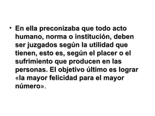 En ella preconizaba que todo acto humano, norma o institución, deben ser juzgados según la utilidad que tienen, esto es, según el placer o el sufrimiento que producen en las personas. El objetivo último es lograr  « la mayor felicidad para el mayor número ». 