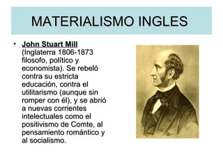 MATERIALISMO INGLES  John Stuart Mill   (Inglaterra   1806-1873 filosofo, político y economista). Se rebeló contra su estricta educación, contra el utilitarismo (aunque sin romper con él), y se abrió a nuevas corrientes intelectuales como el positivismo de Comte, al pensamiento romántico y al socialismo. 