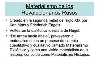 Materialismo de los Revolucionarios Rusos Creado en la segunda mitad del siglo XIX por Karl Marx y Friederich Engels. Voltearon la dialéctica idealista de Hegel. “ De arriba hacia abajo”, proveyeron al materialismo con un proceso de cambio cuantitativo y cualitativo llamado Materialismo Dialéctico y como una visión materialista de a historia, conocida como Materialismo Histórico. 