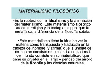 MATERIALISMO FILOSÓFICO  Es la ruptura con el  idealismo  y la afirmación del materialismo. Este materialismo filosófico ataca la religión y la teología al igual que la metafísica, a diferencia de la filosofía sobria. Este materialismo tiene la idea de ver la materia como transpuesta y traducida en la cabeza del hombre, y afirma, que la unidad del mundo no consiste en su ser. La unidad real del mundo consiste en su materialidad que tiene su prueba en el largo y penoso desarrollo de la filosofía y las ciencias naturales. 