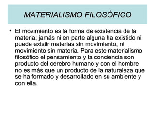 MATERIALISMO FILOSÓFICO El movimiento es la forma de existencia de la materia; jamás ni en parte alguna ha existido ni puede existir materias sin movimiento, ni movimiento sin materia. Para este materialismo filosófico el pensamiento y la conciencia son producto del cerebro humano y con el hombre no es más que un producto de la naturaleza que se ha formado y desarrollado en su ambiente y con ella. 