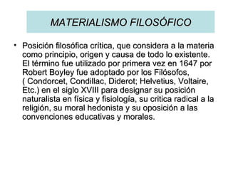 MATERIALISMO FILOSÓFICO Posición filosófica crítica, que considera a la materia como principio, origen y causa de todo lo existente. El término fue utilizado por primera vez en 1647 por Robert Boyley fue adoptado por los Filósofos, ( Condorcet, Condillac, Diderot; Helvetius, Voltaire, Etc.) en el siglo XVIII para designar su posición naturalista en física y fisiología, su critica radical a la religión, su moral hedonista y su oposición a las convenciones educativas y morales.  