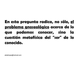 [email_address] En esta pregunta radica, no sólo,  el problema gnoseológico  acerca de lo que podemos conocer, sino la cuestión metafísica del "ser" de lo conocido. 