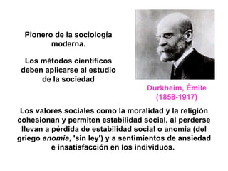 Durkheim, Émile   (1858-1917) Los valores sociales como la moralidad y la religión cohesionan y permiten estabilidad social, al perderse llevan a pérdida de estabilidad social o anomia (del griego  anomia , 'sin ley') y a sentimientos de ansiedad e insatisfacción en los individuos.   Pionero de la sociología moderna. Los métodos científicos deben aplicarse al estudio de la sociedad 