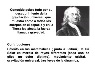 Contribuciones:  Cálculo en las matemáticas ( junto a Leibniz), la luz Solar es mezcla de rayos diferentes (cada uno de ellos un color distinto), movimiento orbital,  gravitación universal, tres leyes de la dinámica.  Newton, Isaac  (1642-1727) Conocido sobre todo por su descubrimiento de la gravitación universal, que muestra como a todos los cuerpos en el espacio y en la Tierra les afecta la fuerza llamada gravedad. 