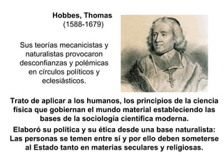 Hobbes, Thomas (1588-1679) Trato de aplicar a los humanos, los principios de la ciencia física que gobiernan el mundo material estableciendo las bases de la sociología científica moderna. Elaboró su política y su ética desde una base naturalista: Las personas se temen entre sí y por ello deben someterse al Estado tanto en materias seculares y religiosas. Sus teorías mecanicistas y naturalistas provocaron desconfianzas y polémicas en círculos políticos y eclesiásticos. 