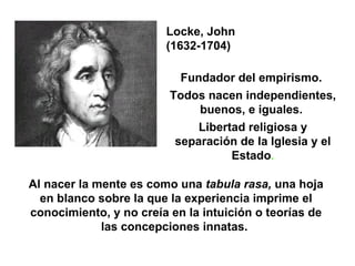 Fundador del empirismo.  Todos nacen independientes, buenos, e iguales.  Libertad religiosa y separación de la Iglesia y el Estado . Locke, John  (1632-1704) Al nacer la mente es como una  tabula rasa,  una hoja en blanco sobre la que la experiencia imprime el conocimiento, y no creía en la intuición o teorías de las concepciones innatas.  