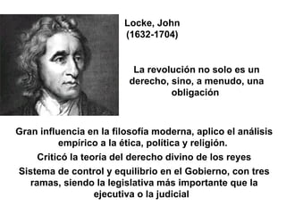 Locke, John (1632-1704) La revolución no solo es un derecho, sino, a menudo, una obligación  Gran influencia en la filosofía moderna, aplico el análisis empírico a la ética, política y religión.  Criticó la teoría del derecho divino de los reyes Sistema de control y equilibrio en el Gobierno, con tres ramas, siendo la legislativa más importante que la ejecutiva o la judicial .  