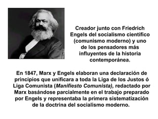 Marx, Karl (1818-1883) Creador junto con Friedrich Engels del socialismo científico (comunismo moderno) y uno de los pensadores más influyentes de la historia contemporánea. En 1847, Marx y Engels elaboran una declaración de principios que unificara a toda la Liga de los Justos ó Liga Comunista ( Manifiesto Comunista),  redactado por Marx basándose parcialmente en el trabajo preparado por Engels y representaba la primera sistematización de la doctrina del socialismo moderno.  