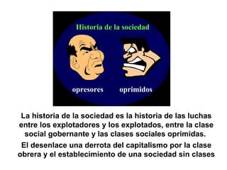 opresores oprimidos Historia de la sociedad La historia de la sociedad es la historia de las luchas entre los explotadores y los explotados, entre la clase social gobernante y las clases sociales oprimidas.  El desenlace una derrota del capitalismo por la clase obrera y el establecimiento de una sociedad sin clases 