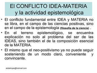 El CONFLICTO IDEA-MATERIA  y la actividad epistemológica El conflicto fundamental entre IDEA y MATERIA no se libra, en el campo de las ciencias positivas, sino en el campo de la epistemología  ( filosofía de la ciencia )  .  En el terreno epistemológico, se encuentra explicación no solo al problema del ser de las IDEAS, sino también el de la composición esencial de la MATERIA. El mismo que el neo-positivismo ya no puede seguir sosteniendo de un modo claro, conveniente  y convincente.  [email_address] 