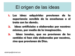 El origen de las ideas Las ideas adquiridas provienen de la experiencia sensible de la enseñanza o el trato con los demás.  Ideas artificiales o elaboradas por nosotros mismos, por medio de la imaginación.  Ideas innatas, que no provienen de los sentidos ni han sido elaborados por nosotros, sino que provienen de Dios.  [email_address] 