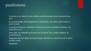 positivismo
Consiste en no admitir como válidos científicamente otros conocimientos,
sino
los que proceden de la experiencia, rechazando, por tanto, toda noción a
priori y todo
Concepto universal y absoluto. El hecho es la única realidad científica, y la
experiencia y la
Inducción, los métodos exclusivos de la ciencia. Por su lado negativo, el
positivismo es
Negación de todo ideal, de los principios absolutos y necesarios de la razón,
es decir, de la
Metafísica
 