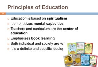 Principles of Education
 Education is based on spiritualism
 It emphasizes mental capacities
 Teachers and curriculum are the center of
education
 Emphasizes book learning
 Both individual and society are valued
 It is a definite and specific ideology
10
6/9/2021
 