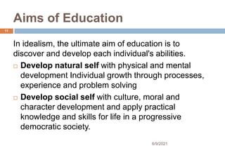 Aims of Education
In idealism, the ultimate aim of education is to
discover and develop each individual's abilities.
 Develop natural self with physical and mental
development Individual growth through processes,
experience and problem solving
 Develop social self with culture, moral and
character development and apply practical
knowledge and skills for life in a progressive
democratic society.
11
6/9/2021
 