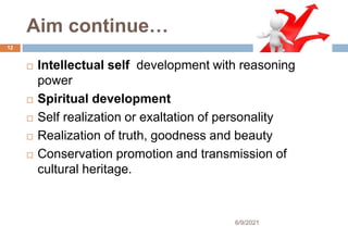 Aim continue…
 Intellectual self development with reasoning
power
 Spiritual development
 Self realization or exaltation of personality
 Realization of truth, goodness and beauty
 Conservation promotion and transmission of
cultural heritage.
12
6/9/2021
 