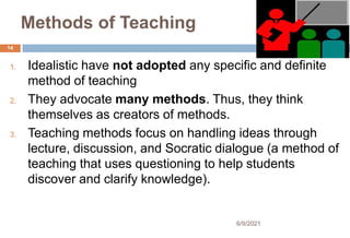 Methods of Teaching
1. Idealistic have not adopted any specific and definite
method of teaching
2. They advocate many methods. Thus, they think
themselves as creators of methods.
3. Teaching methods focus on handling ideas through
lecture, discussion, and Socratic dialogue (a method of
teaching that uses questioning to help students
discover and clarify knowledge).
14
6/9/2021
 