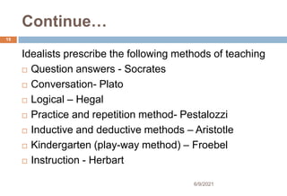 Continue…
Idealists prescribe the following methods of teaching
 Question answers - Socrates
 Conversation- Plato
 Logical – Hegal
 Practice and repetition method- Pestalozzi
 Inductive and deductive methods – Aristotle
 Kindergarten (play-way method) – Froebel
 Instruction - Herbart
15
6/9/2021
 