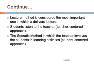 Continue…
 Lecture method is considered the most important
one in which a delivers lecture.
 Students listen to the teacher (teacher-centered
approach).
 The Socratic Method in which the teacher involves
the students in learning activities (student-centered
approach)
16
6/9/2021
 