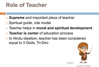 Role of Teacher
 Supreme and important place of teacher
 Spiritual guide, role model
 Teacher helps in moral and spiritual development
 Teacher is center of education process
 In Hindu idealism, teacher has been considered
equal to 3 Gods, Tri-Dev.
17
6/9/2021
 