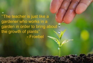 ‘‘The teacher is just like a
gardener who works in a
garden in order to bring about
the growth of plants’’
- Froebel
18
6/9/2021
 