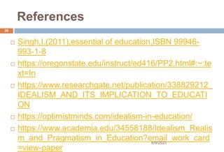 References
 Singh,I.(2011),essential of education,ISBN 99946-
993-1-8
 https://oregonstate.edu/instruct/ed416/PP2.html#:~:te
xt=In
 https://www.researchgate.net/publication/338829212_
IDEALISM_AND_ITS_IMPLICATION_TO_EDUCATI
ON
 https://optimistminds.com/idealism-in-education/
 https://www.academia.edu/34558188/Idealism_Realis
m_and_Pragmatism_in_Education?email_work_card
=view-paper
28
6/9/2021
 