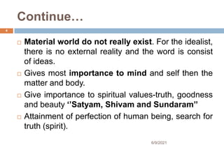 Continue…
 Material world do not really exist. For the idealist,
there is no external reality and the word is consist
of ideas.
 Gives most importance to mind and self then the
matter and body.
 Give importance to spiritual values-truth, goodness
and beauty ‘’Satyam, Shivam and Sundaram’’
 Attainment of perfection of human being, search for
truth (spirit).
4
6/9/2021
 