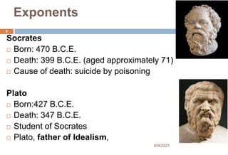 Exponents
Socrates
 Born: 470 B.C.E.
 Death: 399 B.C.E. (aged approximately 71)
 Cause of death: suicide by poisoning
Plato
 Born:427 B.C.E.
 Death: 347 B.C.E.
 Student of Socrates
 Plato, father of Idealism,
6
6/9/2021
 