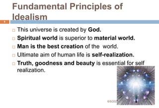 Fundamental Principles of
Idealism
 This universe is created by God.
 Spiritual world is superior to material world.
 Man is the best creation of the world.
 Ultimate aim of human life is self-realization.
 Truth, goodness and beauty is essential for self
realization.
8
6/9/2021
 