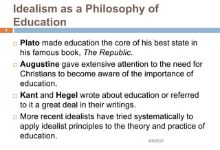 Idealism as a Philosophy of
Education
 Plato made education the core of his best state in
his famous book, The Republic.
 Augustine gave extensive attention to the need for
Christians to become aware of the importance of
education.
 Kant and Hegel wrote about education or referred
to it a great deal in their writings.
 More recent idealists have tried systematically to
apply idealist principles to the theory and practice of
education.
9
6/9/2021
 