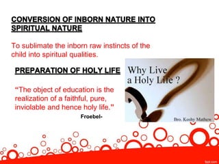 To sublimate the inborn raw instincts of the
child into spiritual qualities.
“The object of education is the
realization of a faithful, pure,
inviolable and hence holy life.”
Froebel-
 
