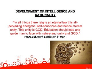 “In all things there reigns an eternal law this all-
pervading energetic, self-conscious and hence eternal
unity. This unity is GOD. Education should lead and
guide man to face with nature and unity and GOD.”
FROEBEL from-Education of Man-
 