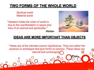 Spiritual world
Material world
“Idealism holds the order of world is
due to the manifestation in space and
time of an eternal and spirituality.”
-Home-
“Ideas are of the ultimate cosmic significance. They are rather the
essence or archetype that give forms to cosmos. These ideas are
eternal and unchanging.”
-Plato-
 