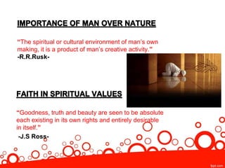 “The spiritual or cultural environment of man’s own
making, it is a product of man’s creative activity.”
-R.R.Rusk-
“Goodness, truth and beauty are seen to be absolute
each existing in its own rights and entirely desirable
in itself.”
-J.S Ross-
 