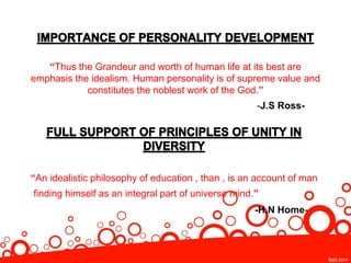 “Thus the Grandeur and worth of human life at its best are
emphasis the idealism. Human personality is of supreme value and
constitutes the noblest work of the God.”
-J.S Ross-
“An idealistic philosophy of education , than , is an account of man
finding himself as an integral part of universe mind.”
-H.N Home-
 