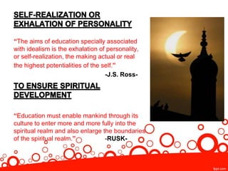 “The aims of education specially associated
with idealism is the exhalation of personality,
or self-realization, the making actual or real
the highest potentialities of the self.”
-J.S. Ross-
“Education must enable mankind through its
culture to enter more and more fully into the
spiritual realm and also enlarge the boundaries
of the spiritual realm.” -RUSK-
 