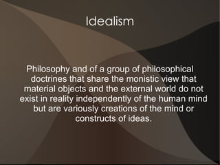 Idealism


 Philosophy and of a group of philosophical
   doctrines that share the monistic view that
 material objects and the external world do not
exist in reality independently of the human mind
   but are variously creations of the mind or
                 constructs of ideas.
 