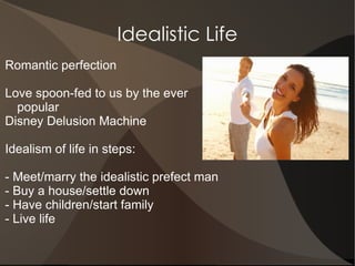 Idealistic Life
Romantic perfection

Love spoon-fed to us by the ever
  popular
Disney Delusion Machine

Idealism of life in steps:

- Meet/marry the idealistic prefect man
- Buy a house/settle down
- Have children/start family
- Live life
 