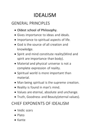 IDEALISM
GENERAL PRINCIPLES
 Oldest school of Philosophy.
 Gives importance to ideas and ideals.
 Importance to spiritual aspects of life.
 God is the source of all creation and
knowledge.
 Spirit and mind constitute reality(Mind and
spirit are importance than body).
 Material and physical universe is not a
complete expression of reality.
 Spiritual world is more important than
material.
 Man being spiritual is the supreme creation.
 Reality is found in man's mind.
 Values are eternal, absolute and unchange.
 Truth, Goodness and Beauty(eternal values).
CHIEF EXPONENTS OF IDEALISM
 Vedic scers
 Plato
 Kante
 