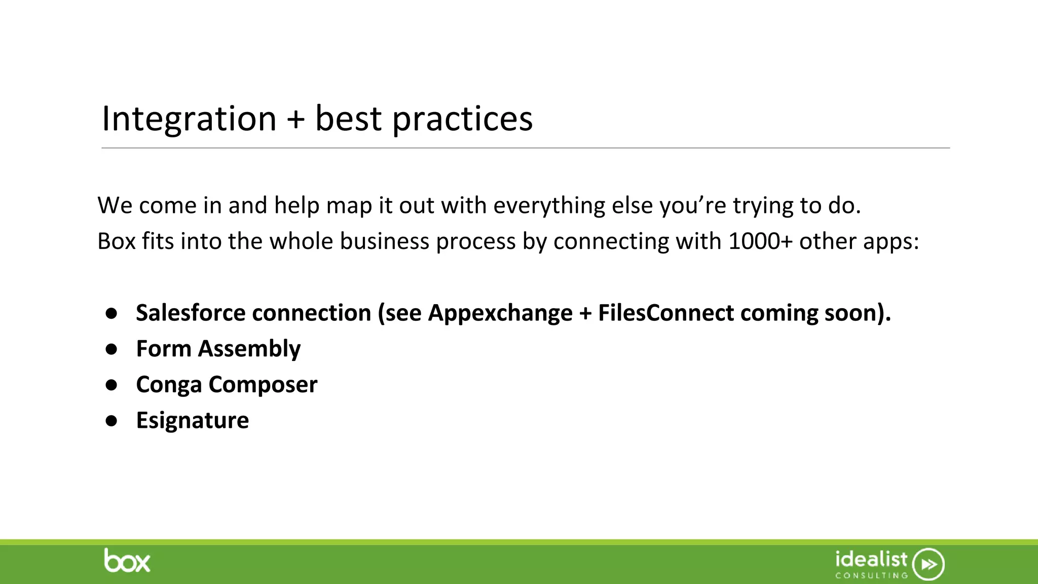 Integration + best practices
We come in and help map it out with everything else you’re trying to do.
Box fits into the whole business process by connecting with 1000+ other apps:
● Salesforce connection (see Appexchange + FilesConnect coming soon).
● Form Assembly
● Conga Composer
● Esignature
 