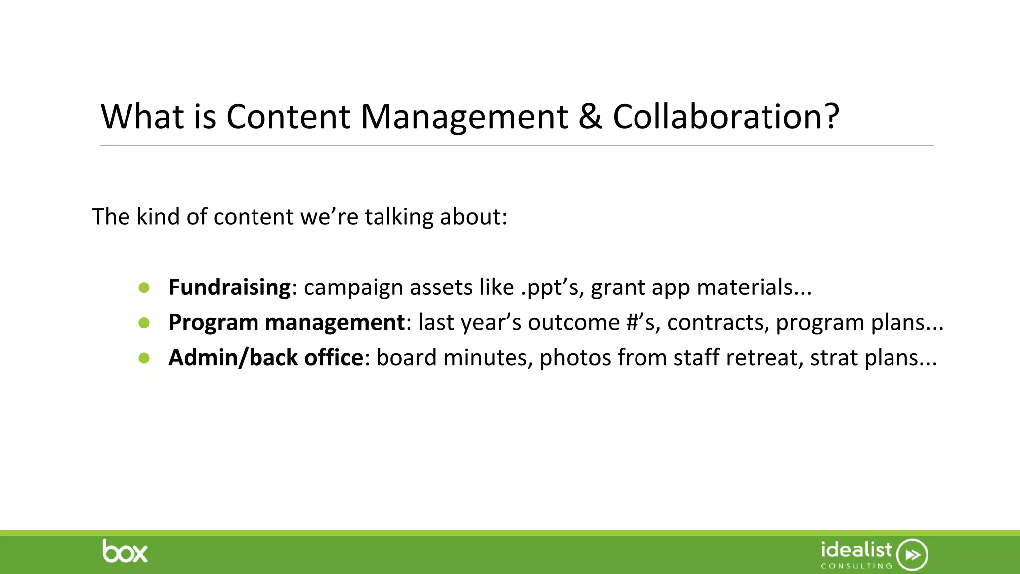 What is Content Management & Collaboration?
The kind of content we’re talking about:
● Fundraising: campaign assets like .ppt’s, grant app materials...
● Program management: last year’s outcome #’s, contracts, program plans...
● Admin/back office: board minutes, photos from staff retreat, strat plans...
 